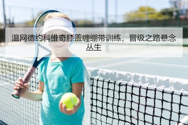 温网德约科维奇膝盖缠绷带训练，晋级之路悬念丛生